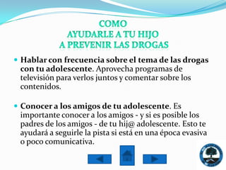  Hablar con frecuencia sobre el tema de las drogas
 con tu adolescente. Aprovecha programas de
 televisión para verlos juntos y comentar sobre los
 contenidos.

 Conocer a los amigos de tu adolescente. Es
 importante conocer a los amigos - y si es posible los
 padres de los amigos - de tu hij@ adolescente. Esto te
 ayudará a seguirle la pista si está en una época evasiva
 o poco comunicativa.
 