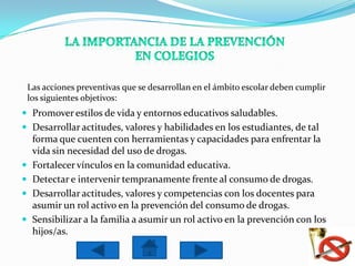 Las acciones preventivas que se desarrollan en el ámbito escolar deben cumplir
    los siguientes objetivos:
 Promover estilos de vida y entornos educativos saludables.
 Desarrollar actitudes, valores y habilidades en los estudiantes, de tal
     forma que cuenten con herramientas y capacidades para enfrentar la
     vida sin necesidad del uso de drogas.
    Fortalecer vínculos en la comunidad educativa.
    Detectar e intervenir tempranamente frente al consumo de drogas.
    Desarrollar actitudes, valores y competencias con los docentes para
     asumir un rol activo en la prevención del consumo de drogas.
    Sensibilizar a la familia a asumir un rol activo en la prevención con los
     hijos/as.
 
