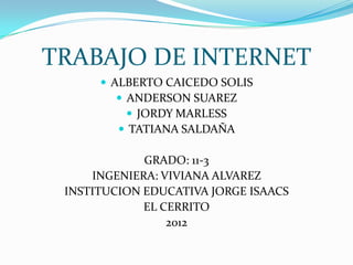 TRABAJO DE INTERNET
       ALBERTO CAICEDO SOLIS
          ANDERSON SUAREZ
            JORDY MARLESS
          TATIANA SALDAÑA

             GRADO: 11-3
     INGENIERA: VIVIANA ALVAREZ
 INSTITUCION EDUCATIVA JORGE ISAACS
             EL CERRITO
                 2012
 