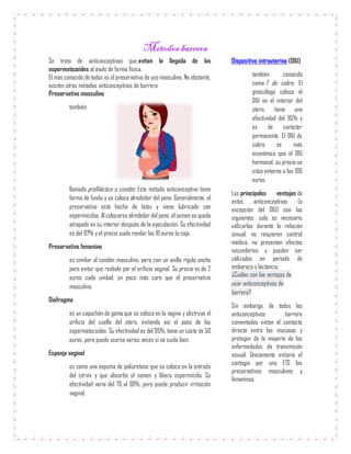 Métodos barrera
Se trata de anticonceptivos que evitan la llegada de los
espermatozoides al óvulo de forma física.
El más conocido de todos es el preservativo de uso masculino. No obstante,
existen otros métodos anticonceptivos de barrera:
Preservativo masculino
también
llamado profiláctico o condón. Este método anticonceptivo tiene
forma de funda y se coloca alrededor del pene. Generalmente, el
preservativo está hecho de látex y viene lubricado con
espermicidas. Al colocarse alrededor del pene, elsemense queda
atrapado en su interior después de la eyaculación. Su efectividad
es del 97% y el precio suele rondar los 10 euros la caja.
Preservativo femenino
es similar al condón masculino, pero con un anillo rígido ancho
para evitar que resbale por el orificio vaginal. Su precio es de 2
euros cada unidad, un poco más caro que el preservativo
masculino.
Diafragma
es un capuchón de goma que se coloca en la vagina y obstruye el
orificio del cuello del útero, evitando así el paso de los
espermatozoides. Su efectividad es del 95%, tiene un coste de 50
euros, pero puede usarse varias veces si se cuida bien.
Esponja vaginal
es como una espuma de poliuretano que se coloca en la entrada
del cérvix y que absorbe el semen y libera espermicida. Su
efectividad varía del 70 al 90%, pero puede producir irritación
vaginal.
Dispositivo intrauterino (DIU)
también conocido
como T de cobre. El
ginecólogo coloca el
DIU en el interior del
útero, tiene una
efectividad del 95% y
es de carácter
permanente. El DIU de
cobre es más
económico que el DIU
hormonal, su precio se
sitúa entorno a los 100
euros.
Las principales ventajas de
estos anticonceptivos (a
excepción del DIU) son las
siguientes: solo es necesario
utilizarlos durante la relación
sexual, no requieren control
médico, no presentan efectos
secundarios y pueden ser
utilizados en periodo de
embarazo y lactancia.
¿Cuáles son las ventajas de
usar anticonceptivos de
barrera?
Sin embargo, de todos los
anticonceptivos barrera
comentados evitan el contacto
directo entre las mucosas y
protegen de la mayoría de las
enfermedades de transmisión
sexual. Únicamente evitaría el
contagio por una ETS los
preservativos masculinos y
femeninos.
 