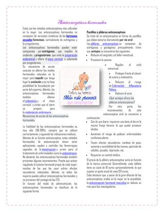 Anticonceptivos hormonales
Estos son los métodos anticonceptivos más utilizados
en la mujer. Los anticonceptivos hormonales se
componen de versiones sintéticas de las hormonas
sexuales femeninas, normalmente de estrógenos y
la progesterona.
Los anticonceptivos hormonales pueden estar
compuestos por estrógenos, que impiden la
ovulación, y progesterona, que evita la preparación
endometrial y altera el moco cervical, o solamente
por progesterona.
Su mecanismo de acción
consiste en alterar los niveles
hormonales naturales en la
mujer para impedir que tenga
lugarla ovulación yasí no haya
posibilidad de fecundación por
parte del esperma. Además, los
anticonceptivos hormonales
también alteran
el endometrio y el moco
cervical, y evitan que el útero
se prepare para
la implantación embrionaria.
Mecanismos de acción de los anticonceptivos
hormonales
La fiabilidad de los anticonceptivos hormonales es
muy alta (98-99%), siempre que se utilicen
correctamente y siguiendo las indicaciones médicas.
Además de su función anticonceptiva, estos métodos
hormonales de anticoncepción tienen otras
aplicaciones: ayudan a controlar las hemorragias
vaginales de la menstruación y sirven para el
tratamiento de enfermedades como la endometriosis.
No obstante, los anticonceptivos hormonales también
presentan algunos inconvenientes. Puesto que actúan
regulando el sistema hormonal propio de cada mujer,
muchas de las que los usan sufren efectos
secundarios indeseados. Además, no todas las
mujeres pueden utilizar anticonceptivos hormonales y
no previenen del contagio de las ETS.
En función del modo de administración, los
anticonceptivos hormonales se clasifican de la
siguiente forma:
Pastillas o píldoras anticonceptivos
Se trata de un anticonceptivo en forma de pastillas
que deben tomarse diariamente por vía oral.
Las píldoras anticonceptivas se componen de
estrógenos y gestágenos principalmente. Entre
sus ventajas se encuentran las siguientes:
 Reducen el sangrado y el dolor menstrual.
 Previenen la anemia.
 Regulan el ciclo
menstrual.
 Protegen frente al cáncer
de ovario y endometrio.
 Reducen el riesgo
de Enfermedad Inflamatoria
Pélvica.
 Reducen el acné.
¿Qué ventajas ofrece las
píldoras anticonceptivas?
Por otra parte, los
inconvenientes de este
anticonceptivo oral se enumeran a
continuación:
 Son de uso diario: requieren una toma al día en la
misma franja horaria, lo que puede provocar
olvidos.
 Aumentan el riesgo de padecer enfermedades
cardiovasculares.
 Tienen efectos secundarios: cambios de peso,
aumento ysensibilidad de las mamas, aparición de
celulitis, pesadez, depresión, etc.
 Requieren un control médico.
El precio de la píldora anticonceptiva varía en función
de la marca comercial. Generalmente, cada tableta
tiene un coste de 10 euros aproximadamente, lo que
supone un gasto anual de unos 120 euros.
Cabe destacar que, a pesar de la gran difusión de los
anticonceptivos orales en la mujer en la actualidad,
la anticoncepción hormonal masculina es todavía un
reto para los investigadores.
 