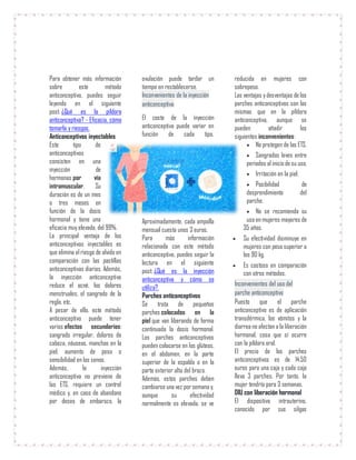 Para obtener más información
sobre este método
anticonceptivo, puedes seguir
leyendo en el siguiente
post: ¿Qué es la píldora
anticonceptiva? - Eficacia, cómo
tomarla y riesgos.
Anticonceptivos inyectables
Este tipo de
anticonceptivos
consisten en una
inyección de
hormonas por vía
intramuscular. Su
duración es de un mes
o tres meses en
función de la dosis
hormonal y tiene una
eficacia muy elevada, del 99%.
La principal ventaja de los
anticonceptivos inyectables es
que elimina el riesgo de olvido en
comparación con las pastillas
anticonceptivas diarias. Además,
la inyección anticonceptiva
reduce el acné, los dolores
menstruales, el sangrado de la
regla, etc.
A pesar de ello, este método
anticonceptivo puede tener
varios efectos secundarios:
sangrado irregular, dolores de
cabeza, náuseas, manchas en la
piel, aumento de peso o
sensibilidad en los senos.
Además, la inyección
anticonceptiva no previene de
las ETS, requiere un control
médico y, en caso de abandono
por deseo de embarazo, la
ovulación puede tardar un
tiempo en restablecerse.
Inconvenientes de la inyección
anticonceptiva
El coste de la inyección
anticonceptiva puede variar en
función de cada tipo.
Aproximadamente, cada ampolla
mensual cuesta unos 3 euros.
Para más información
relacionada con este método
anticonceptivo, puedes seguir la
lectura en el siguiente
post: ¿Qué es la inyección
anticonceptiva y cómo se
utiliza?.
Parches anticonceptivos
Se trata de pequeños
parches colocados en la
piel que van liberando de forma
continuada la dosis hormonal.
Los parches anticonceptivos
pueden colocarse en los glúteos,
en el abdomen, en la parte
superior de la espalda o en la
parte exterior alta del brazo.
Además, estos parches deben
cambiarse una vez porsemana y,
aunque su efectividad
normalmente es elevada, se ve
reducida en mujeres con
sobrepeso.
Las ventajas ydesventajas de los
parches anticonceptivos son las
mismas que en la píldora
anticonceptiva, aunque se
pueden añadir los
siguientes inconvenientes:
 No protegen de las ETS.
 Sangrados leves entre
periodos al inicio desu uso.
 Irritación en la piel.
 Posibilidad de
desprendimiento del
parche.
 No se recomienda su
uso en mujeres mayores de
35 años.
 Su efectividad disminuye en
mujeres con peso superior a
los 90 kg.
 Es costoso en comparación
con otros métodos.
Inconvenientes del uso del
parche anticonceptivo
Puesto que el parche
anticonceptivo es de aplicación
transdérmica, los vómitos y la
diarrea no afectan a la liberación
hormonal, cosa que sí ocurre
con la píldora oral.
El precio de los parches
anticonceptivos es de 14,50
euros para una caja y cada caja
lleva 3 parches. Por tanto, la
mujer tendría para 3 semanas.
DIU con liberación hormonal
El dispositivo intrauterino,
conocido por sus silgas
 