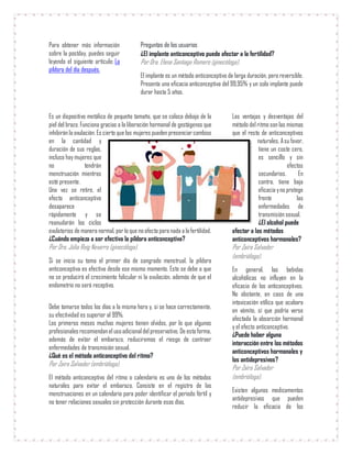 Para obtener más información
sobre la postday, puedes seguir
leyendo el siguiente artículo: La
píldora del día después.
Preguntas de los usuarios
¿El implante anticonceptivo puede afectar a la fertilidad?
Por Dra. Elena Santiago Romero (ginecóloga).
El implante es un método anticonceptivo de larga duración, pero reversible.
Presenta una eficacia anticonceptiva del 99,95% y un solo implante puede
durar hasta 5 años.
Es un dispositivo metálico de pequeño tamaño, que se coloca debajo de la
piel del brazo. Funciona gracias a la liberación hormonal de gestágenos que
inhibirán la ovulación. Es cierto que las mujeres pueden presenciarcambios
en la cantidad y
duración de sus reglas,
incluso hay mujeres que
no tendrán
menstruación mientras
esté presente.
Una vez se retire, el
efecto anticonceptivo
desaparece
rápidamente y se
reanudarán los ciclos
ovulatorios de manera normal, porlo que noafecta para nada a lafertilidad.
¿Cuándo empieza a ser efectiva la píldora anticonceptiva?
Por Dra. Júlia Roig Navarro (ginecóloga).
Si se inicia su toma el primer día de sangrado menstrual, la píldora
anticonceptiva es efectiva desde ese mismo momento. Esto se debe a que
no se producirá el crecimiento folicular ni la ovulación, además de que el
endometrio no será receptivo.
Debe tomarse todos los días a la misma hora y, si se hace correctamente,
su efectividad es superior al 99%.
Los primeros meses muchas mujeres tienen olvidos, por lo que algunos
profesionales recomiendanel usoadicionaldelpreservativo. De esta forma,
además de evitar el embarazo, reduciremos el riesgo de contraer
enfermedades de transmisión sexual.
¿Qué es el método anticonceptivo del ritmo?
Por Zaira Salvador (embrióloga).
El método anticonceptivo del ritmo o calendario es uno de los métodos
naturales para evitar el embarazo. Consiste en el registro de las
menstruaciones en un calendario para poder identificar el periodo fértil y
no tener relaciones sexuales sin protección durante esos días.
Las ventajas y desventajas del
método del ritmo son las mismas
que el resto de anticonceptivos
naturales. Asu favor,
tiene un coste cero,
es sencillo y sin
efectos
secundarios. En
contra, tiene baja
eficacia yno protege
frente las
enfermedades de
transmisión sexual.
¿El alcohol puede
afectar a los métodos
anticonceptivos hormonales?
Por Zaira Salvador
(embrióloga).
En general, las bebidas
alcohólicas no influyen en la
eficacia de los anticonceptivos.
No obstante, en caso de una
intoxicación etílica que acabara
en vómito, sí que podría verse
afectada la absorción hormonal
y el efecto anticonceptivo.
¿Puede haber alguna
interacción entre los métodos
anticonceptivos hormonales y
los antidepresivos?
Por Zaira Salvador
(embrióloga).
Existen algunos medicamentos
antidepresivos que pueden
reducir la eficacia de los
 
