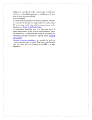 antidepresivos, especialmente aquellos compuestos por benzodiacepinas.
Por tanto, es recomendable consultar con un ginecólogo antes de tomar
ambos fármacos de manera combinada.
Lectura recomendada
En la actualidad, los anticonceptivos constituyen un importante método a la
hora de planificar el número de hijos que quiere tener una familia ycuándo.
Si te interesa seguir leyendo sobre este tema, te recomendamos acceder
al siguiente post: Métodos de planificación familiar.
Los anticonceptivos hormonales tienen otras aplicaciones además de
prevenirel embarazo. Porejemplo,se utilizancomo tratamiento en mujeres
con endometriosis. Si quieres saber con detalle en qué consiste esta
enfermedad, puedes seguir leyendo en el siguiente artículo: ¿Qué es la
endometriosis?
El síndrome de ovarios poliquísticos es otra patología que puede ser
tratada con anticonceptivos hormonales. Para obtener más información
sobre esto, puedes entrar en el siguiente artículo: ¿Qué es el ovario
poliquístico?
 