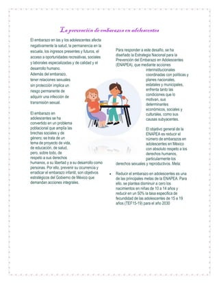 La prevención de embarazos en adolescentes
El embarazo en las y los adolescentes afecta
negativamente la salud, la permanencia en la
escuela, los ingresos presentes y futuros, el
acceso a oportunidades recreativas, sociales
y laborales especializadas y de calidad y el
desarrollo humano.
Además del embarazo,
tener relaciones sexuales
sin protección implica un
riesgo permanente de
adquirir una infección de
transmisión sexual.
El embarazo en
adolescentes se ha
convertido en un problema
poblacional que amplía las
brechas sociales y de
género; se trata de un
tema de proyecto de vida,
de educación, de salud,
pero, sobre todo, de
respeto a sus derechos
humanos, a su libertad y a su desarrollo como
personas. Por ello, prevenir su ocurrencia y
erradicar el embarazo infantil, son objetivos
estratégicos del Gobierno de México que
demandan acciones integrales.
Para responder a este desafío, se ha
diseñado la Estrategia Nacional para la
Prevención del Embarazo en Adolescentes
(ENAPEA), que mediante acciones
interinstitucionales
coordinadas con políticas y
planes nacionales,
estatales y municipales,
enfrenta tanto las
condiciones que lo
motivan, sus
determinantes
económicos, sociales y
culturales, como sus
causas subyacentes.
El objetivo general de la
ENAPEA es reducir el
número de embarazos en
adolescentes en México
con absoluto respeto a los
derechos humanos,
particularmente los
derechos sexuales y reproductivos. Meta:
 Reducir el embarazo en adolescentes es una
de las principales metas de la ENAPEA. Para
ello, se plantea disminuir a cero los
nacimientos en niñas de 10 a 14 años y
reducir en un 50% la tasa especifica de
fecundidad de las adolescentes de 15 a 19
años (TEF15-19) para el año 2030
 