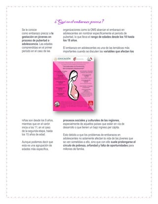 ¿Qué es el embarazo precoz?
Se le conoce
como embarazo precoz a la
gestación en jóvenes en
proceso de pubertad o
adolescencia. Las edades
comprendidas en el primer
periodo en el caso de las
niñas son desde los 9 años,
mientras que en el varón
inicia a los 11; en el caso
de la segunda etapa, hasta
los 15 años de edad.
Aunque podemos decir que
esta es una agrupación de
edades más específica,
organizaciones como la OMS abarcan el embarazo en
adolescentes sin nombrar específicamente el periodo de
pubertad, lo que lleva el rango de edades desde los 10 hasta
los 19 años.
El embarazo en adolescentes es una de las temáticas más
importantes cuando se discuten las variables que afectan los
procesos sociales y culturales de las regiones,
especialmente de aquellos países que están en vía de
desarrollo o que tienen un bajo ingreso per cápita.
Esto debido a que los problemas de embarazos en
adolescentes no solamente afectan la vida de las jóvenes que
se ven sometidas a ello, sino que con ello suele prolongarse el
círculo de pobreza, orfandad y falta de oportunidades para
millones de familia.
 