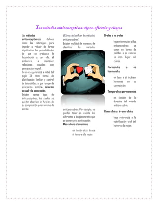 Los métodos anticonceptivos: tipos, eficacia y riesgos
Los métodos
anticonceptivos se definen
como las estrategias para
impedir o reducir de forma
significativa las probabilidades
de que se produzca la
fecundación y, con ello, el
embarazo, al mantener
relaciones sexuales con
penetración vaginal.
Su uso se generalizó a mitad del
siglo XX como forma de
planificación familiar y control
de la natalidad, ya que rompen la
asociación entre la relación
sexual y la concepción.
Existen varios tipos de
anticonceptivos, los cuales se
pueden clasificar en función de
su composición y mecanismo de
acción.
¿Cómo se clasifican los métodos
anticonceptivos?
Existen multitud de maneras de
clasificar los métodos
anticonceptivos. Por ejemplo, se
pueden tener en cuenta los
diferentes a los parámetros que
se comentan a continuación:
Masculinos o femeninos
en función de si lo usa
el hombre o la mujer.
Orales o no orales
hace referencia asi los
anticonceptivos se
toman en forma de
pastillas o se colocan
en otro lugar del
cuerpo.
Hormonales o no
hormonales
en base a si incluyen
hormonas en su
composición.
Temporales o permanentes
en función de la
duración del método
anticonceptivo.
Reversibles o irreversibles
hace referencia a la
esterilización total del
hombre o la mujer.
 