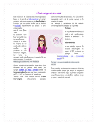 Anticoncepción natural
Este mecanismo de acción de los anticonceptivos se
basan en el control del ciclo menstrual para evitar
mantener relaciones sexuales en los días fértiles de
la mujer, que son aquellos en los que se produce
la ovulación. Popularmente se conoce a este
anticonceptivo
natural como Ogino-
knaus.
La ovulación tiene
lugar a mitad de mes
aproximadamente,
aunque no en todas
las mujeres es tan
exacto, sobre todo en
aquellas que
presentan un ciclo
menstrual irregular.
Por tanto, es
necesario que la mujerlleve un estricto control de sus
menstruaciones y la ovulación.
Método Ogino: controlar el ciclo menstrual
Algunas mujeres utilizan métodos para saber si se
encuentra en su periodo fértil como, por
ejemplo, analizar el moco cervical o medir la
temperatura basal, ya que se produce una elevación
de 0.2 a 0.5 ºC en el momento de la ovulación.
También existe como método natural el coito
interrumpido, coloquialmente conocido
como marcha atrás. En este caso, hay que evitar la
eyaculación dentro de la vagina, aunque no la
penetración previa.
Las ventajas y desventajas de los métodos
anticonceptivos naturales son los siguientes:
Ventajas
no hay efectos secundarios, el
coste es nulo y pueden usarse
durante el embarazo y la
lactancia.
Inconvenientes
no son métodos seguros. Su
eficacia anticonceptiva no
supera el 75% y, además, no
protege frente a
las enfermedades de transmisión
sexual (ETS).
Ventajas e inconvenientes de la anticoncepción
natural
Estos métodos anticonceptivos solamente deberían
usarlos aquellas parejas que, aunque no busquen el
embarazo activamente, sí que se plantean ser padres
en un futuro próximo y no tendrían problema sin se
produjera antes de lo esperado.
 