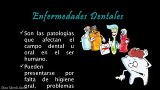 Enfermedades DentalesEnfermedades Dentales
Son las patologías
que afectan el
campo dental u
oral en el ser
humano.
Pueden
presentarse por
falta de higiene
oral, problemas
PREVENCIÓN DE ENFERMEDADES DENTALES
Diana Marcela Sánchez
 