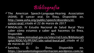 Bibliografía
The American Speech-Language-Hearing Association
(ASHA). El cancer oral. En lÍnea. Disponible en.
http://www.asha.org/public/speech/disorders/el-
cancer-oral/ citado el 22 de marzo de 2017
MINSALUD. IV Estudio Nacional de Salud Bucal “Para
saber cómo estamos y saber qué hacemos En lÍnea.
Disponible en.
https://www.minsalud.gov.co/sites/rid/Lists/BibliotecaD
igital/RIDE/VS/PP/ENT/abc-salud-bucal.pdf citado el 22
de marzo de 2017
Sanchez, D. En lÍnea. Disponible en.
https://paraodontologosenformacion.wordpress.com/ac
PREVENCIÓN DE ENFERMEDADES DENTALES
 
