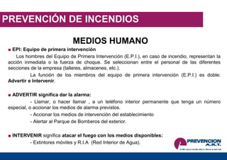 PREVENCIÓN DE INCENDIOS
MEDIOS HUMANO
■ EPI: Equipo de primera intervención
Los hombres del Equipo de Primera Intervención (E.P.I.), en caso de incendio, representan la
acción inmediata o la fuerza de choque. Se seleccionan entre el personal de las diferentes
secciones de la empresa (talleres, almacenes, etc.).
La función de los miembros del equipo de primera intervención (E.P.I.) es doble:
Advertir e Intervenir.
■ ADVERTIR significa dar la alarma:
- Llamar, o hacer llamar , a un teléfono interior permanente que tenga un número
especial, o accionar los medios de alarma previstos.
- Accionar los medios de intervención del establecimiento
- Alertar al Parque de Bomberos del exterior.
■ INTERVENIR significa atacar el fuego con los medios disponibles:
- Extintores móviles y R.I.A (Red Interior de Agua).
 