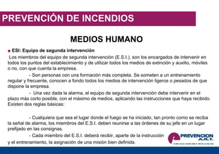 PREVENCIÓN DE INCENDIOS
MEDIOS HUMANO
■ ESI: Equipo de segunda intervención
Los miembros del equipo de segunda intervención (E.S.I.), son los encargados de intervenir en
todos los puntos del establecimiento y de utilizar todos los medios de extinción y auxilio, móviles
o no, con que cuenta la empresa.
- Son personas con una formación más completa. Se someten a un entrenamiento
regular y frecuente, conocen a fondo todos los medios de intervención ligeros o pesados de que
dispone la empresa.
- Una vez dada la alarma, el equipo de segunda intervención debe intervenir en el
plazo más corto posible, con el máximo de medios, aplicando las instrucciones que haya recibido.
Existen dos reglas básicas:
- Cualquiera que sea el lugar donde el fuego se ha iniciado, tan pronto como se reciba
la señal de alarma, los miembros del E.S.I. deben reunirse a las órdenes de su jefe en un lugar
prefijado en las consignas.
- Cada miembro del E.S.I. deberá recibir, aparte de la instrucción
y el entrenamiento, la asignación de una misión bien definida.
 