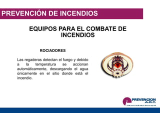 PREVENCIÓN DE INCENDIOS
EQUIPOS PARA EL COMBATE DE
INCENDIOS
ROCIADORES
Las regaderas detectan el fuego y debido
a la temperatura se accionan
automáticamente, descargando el agua
únicamente en el sitio donde está el
incendio.
 