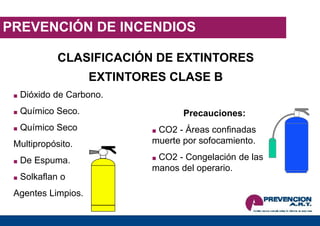 PREVENCIÓN DE INCENDIOS
EXTINTORES CLASE B
■ Dióxido de Carbono.
■ Químico Seco.
■ Químico Seco
Multipropósito.
■ De Espuma.
■ Solkaflan o
Agentes Limpios.
Precauciones:
■ CO2 - Áreas confinadas
muerte por sofocamiento.
■ CO2 - Congelación de las
manos del operario.
CLASIFICACIÓN DE EXTINTORES
 