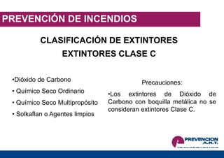 PREVENCIÓN DE INCENDIOS
EXTINTORES CLASE C
CLASIFICACIÓN DE EXTINTORES
•Dióxido de Carbono
• Químico Seco Ordinario
• Químico Seco Multipropósito
• Solkaflan o Agentes limpios
Precauciones:
•Los extintores de Dióxido de
Carbono con boquilla metálica no se
consideran extintores Clase C.
 