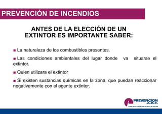 PREVENCIÓN DE INCENDIOS
ANTES DE LA ELECCIÓN DE UN
EXTINTOR ES IMPORTANTE SABER:
■ La naturaleza de los combustibles presentes.
■ Las condiciones ambientales del lugar donde va situarse el
extintor.
■ Quien utilizara el extintor
■ Si existen sustancias químicas en la zona, que puedan reaccionar
negativamente con el agente extintor.
 