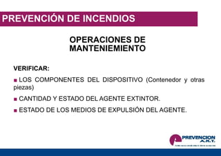PREVENCIÓN DE INCENDIOS
OPERACIONES DE
MANTENIEMIENTO
VERIFICAR:
■ LOS COMPONENTES DEL DISPOSITIVO (Contenedor y otras
piezas)
■ CANTIDAD Y ESTADO DEL AGENTE EXTINTOR.
■ ESTADO DE LOS MEDIOS DE EXPULSIÓN DEL AGENTE.
 