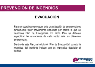 PREVENCIÓN DE INCENDIOS
EVACUACIÓN
Para un coordinado proceder ante una situación de emergencia es
fundamental tener previamente elaborado por escrito lo que se
denomina Plan de Emergencia. En dicho Plan se deberán
especificar las actuaciones de cada sector ante las diferentes
emergencias.
Dentro de este Plan, se incluirá el “Plan de Evacuación” cuando la
magnitud del incidente indique que es imperativo desalojar el
edificio.
 