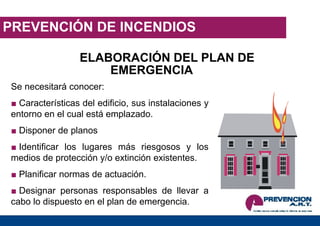PREVENCIÓN DE INCENDIOS
ELABORACIÓN DEL PLAN DE
EMERGENCIA
Se necesitará conocer:
■ Características del edificio, sus instalaciones y
entorno en el cual está emplazado.
■ Disponer de planos
■ Identificar los lugares más riesgosos y los
medios de protección y/o extinción existentes.
■ Planificar normas de actuación.
■ Designar personas responsables de llevar a
cabo lo dispuesto en el plan de emergencia.
 