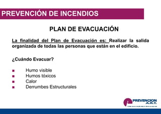 PREVENCIÓN DE INCENDIOS
PLAN DE EVACUACIÓN
La finalidad del Plan de Evacuación es: Realizar la salida
organizada de todas las personas que están en el edificio.
¿Cuándo Evacuar?
■ Humo visible
■ Humos tóxicos
■ Calor
■ Derrumbes Estructurales
 