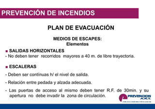 PREVENCIÓN DE INCENDIOS
PLAN DE EVACUACIÓN
MEDIOS DE ESCAPES:
Elementos
■ SALIDAS HORIZONTALES
- No deben tener recorridos mayores a 40 m. de libre trayectoria.
■ ESCALERAS
- Deben ser contínuas h/ el nivel de salida.
- Relación entre pedada y alzada adecuada.
- Las puertas de acceso al mismo deben tener R.F. de 30min. y su
apertura no debe invadir la zona de circulación.
 