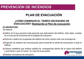 PREVENCIÓN DE INCENDIOS
PLAN DE EVACUACIÓN
¿CÓMO DISMINUIR EL TIEMPO NECESARIO DE
EVACUACIÓN? Realizando el Plan de evacuación
ELABORACIÓN
Se deberá:
■Definir el rol que asumirá cada persona que esté dentro del edificio. Esto debe constar
en el manual de funciones de la brigada de actuación.
■Informar a todos los ocupantes del edificio de cómo actuar ante una emergencia.
■Disponer de sistema de comunicación para transmitir la señal de evacuación a todo el
edificio.
■Colocar cartelería que indique salidas de emergencias dentro de un plano del edificio
y qué hacer y qué no hacer en caso de evacuación.
■Realizar simulacros de actuación.
 