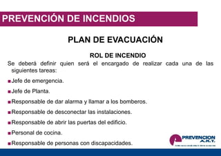 PREVENCIÓN DE INCENDIOS
PLAN DE EVACUACIÓN
ROL DE INCENDIO
Se deberá definir quien será el encargado de realizar cada una de las
siguientes tareas:
■Jefe de emergencia.
■Jefe de Planta.
■Responsable de dar alarma y llamar a los bomberos.
■Responsable de desconectar las instalaciones.
■Responsable de abrir las puertas del edificio.
■Personal de cocina.
■Responsable de personas con discapacidades.
 