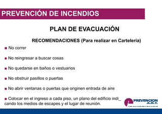 PREVENCIÓN DE INCENDIOS
PLAN DE EVACUACIÓN
RECOMENDACIONES (Para realizar en Cartelería)
■ No correr
■ No reingresar a buscar cosas
■ No quedarse en baños o vestuarios
■ No obstruir pasillos o puertas
■ No abrir ventanas o puertas que originen entrada de aire
■ Colocar en el ingreso a cada piso, un plano del edificio indi_
cando los medios de escapes y el lugar de reunión.
 