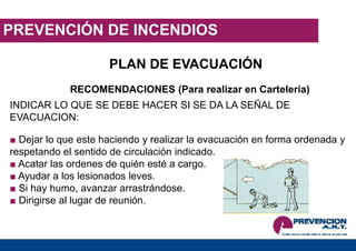 PREVENCIÓN DE INCENDIOS
PLAN DE EVACUACIÓN
RECOMENDACIONES (Para realizar en Cartelería)
INDICAR LO QUE SE DEBE HACER SI SE DA LA SEÑAL DE
EVACUACION:
■ Dejar lo que este haciendo y realizar la evacuación en forma ordenada y
respetando el sentido de circulación indicado.
■ Acatar las ordenes de quién esté a cargo.
■ Ayudar a los lesionados leves.
■ Si hay humo, avanzar arrastrándose.
■ Dirigirse al lugar de reunión.
 