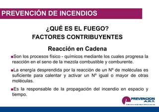 PREVENCIÓN DE INCENDIOS
¿QUÉ ES EL FUEGO?
FACTORES CONTRIBUYENTES
Reacción en Cadena
■Son los procesos físico - químicos mediante los cuales progresa la
reacción en el seno de la mezcla combustible y comburente.
■La energía desprendida por la reacción de un Nº de moléculas es
suficiente para calentar y activar un Nº igual o mayor de otras
moléculas.
■Es la responsable de la propagación del incendio en espacio y
tiempo.
 