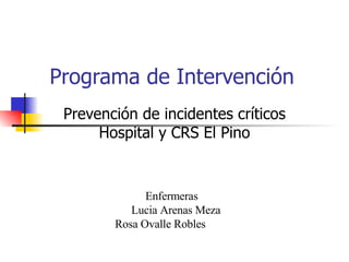 Programa de Intervención  Prevención de incidentes críticos Hospital y CRS El Pino Enfermeras  Lucia Arenas Meza Rosa Ovalle Robles  