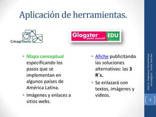 Aplicación de herramientas.



• Mapa conceptual        • Afiche publicitando




                                                    tecnológicas". Tutora: Vera Rex
                                                 Aula 11- Asignatura "Herramientas
  especificando los        las soluciones
  pasos que se             alternativas: las 3
  implementan en           R´s.
  algunos países de      • Se enlazará con
  América Latina.          textos, imágenes y
• Imágenes y enlaces a     videos.
  sitios webs.                                                3
 