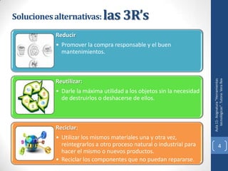 Soluciones alternativas: las 3R’s
          Reducir
          • Promover la compra responsable y el buen
            mantenimientos.




                                                                         tecnológicas". Tutora: Vera Rex
                                                                      Aula 11- Asignatura "Herramientas
          Reutilizar:
          • Darle la máxima utilidad a los objetos sin la necesidad
            de destruirlos o deshacerse de ellos.



          Reciclar:
          • Utilizar los mismos materiales una y otra vez,
            reintegrarlos a otro proceso natural o industrial para                 4
            hacer el mismo o nuevos productos.
          • Reciclar los componentes que no puedan repararse.
 
