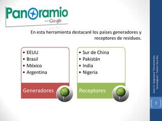 En esta herramienta destacaré los países generadores y
                                  receptores de residuos.

• EEUU                    • Sur de China




                                                               tecnológicas". Tutora: Vera Rex
                                                            Aula 11- Asignatura "Herramientas
• Brasil                  • Pakistán
• México                  • India
• Argentina               • Nigeria


Generadores               Receptores

                                                                         7
 