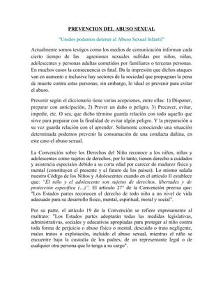 PREVENCION DEL ABUSO SEXUAL

             "Unidos podemos detener al Abuso Sexual Infantil"

Actualmente somos testigos como los medios de comunicación informan cada
cierto tiempo de las      agresiones sexuales sufridas por niños, niñas,
adolescentes y personas adultas cometidos por familiares o terceras personas.
En muchos casos la consecuencia es fatal. Da la impresión que dichos ataques
van en aumento e inclusive hay sectores de la sociedad que propugnan la pena
de muerte contra estas personas; sin embargo, lo ideal es prevenir para evitar
el abuso.

Prevenir según el diccionario tiene varias acepciones, entre ellas: 1) Disponer,
preparar con anticipación, 2) Prever un daño o peligro, 3) Precaver, evitar,
impedir, etc. O sea, que dicho término guarda relación con todo aquello que
sirve para preparar con la finalidad de evitar algún peligro. Y la preparación a
su vez guarda relación con el aprender. Solamente conociendo una situación
determinada podemos prevenir la consumación de una conducta dañina, en
este caso el abuso sexual.

La Convención sobre los Derechos del Niño reconoce a los niños, niñas y
adolescentes como sujetos de derechos, por lo tanto, tienen derecho a cuidados
y asistencia especiales debido a su corta edad por carecer de madurez física y
mental (constituyen el presente y el futuro de los países). Lo mismo señala
nuestro Código de los Niños y Adolescentes cuando en el artículo II establece
que: “El niño y el adolescente son sujetos de derechos, libertades y de
protección específica (…)”. El artículo 27° de la Convención precisa que:
"Los Estados partes reconocen el derecho de todo niño a un nivel de vida
adecuado para su desarrollo físico, mental, espiritual, moral y social".

Por su parte, el artículo 19 de la Convención se refiere expresamente al
maltrato: "Los Estados partes adoptarán todas las medidas legislativas,
administrativas, sociales y educativas apropiadas para proteger al niño contra
toda forma de perjuicio o abuso físico o mental, descuido o trato negligente,
malos tratos o explotación, incluido el abuso sexual, mientras el niño se
encuentre bajo la custodia de los padres, de un representante legal o de
cualquier otra persona que lo tenga a su cargo".
 