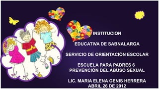 INSTITUCION

   EDUCATIVA DE SABNALARGA

SERVICIO DE ORIENTACIÓN ESCOLAR

    ESCUELA PARA PADRES 6
 PREVENCIÓN DEL ABUSO SEXUAL

LIC. MARIA ELENA GENIS HERRERA
        ABRIL 26 DE 2012
 