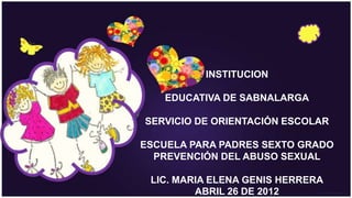 INSTITUCION

   EDUCATIVA DE SABNALARGA

SERVICIO DE ORIENTACIÓN ESCOLAR

ESCUELA PARA PADRES SEXTO GRADO
  PREVENCIÓN DEL ABUSO SEXUAL

 LIC. MARIA ELENA GENIS HERRERA
         ABRIL 26 DE 2012
 
