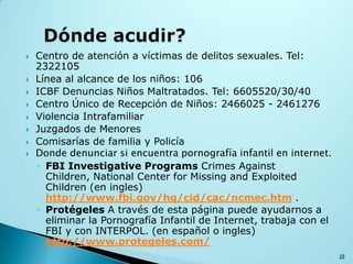  Centro de atención a víctimas de delitos sexuales. Tel:
2322105
 Línea al alcance de los niños: 106
 ICBF Denuncias Niños Maltratados. Tel: 6605520/30/40
 Centro Único de Recepción de Niños: 2466025 - 2461276
 Violencia Intrafamiliar
 Juzgados de Menores
 Comisarías de familia y Policía
 Donde denunciar si encuentra pornografía infantil en internet.
◦ FBI Investigative Programs Crimes Against
Children, National Center for Missing and Exploited
Children (en ingles)
http://www.fbi.gov/hq/cid/cac/ncmec.htm .
◦ Protégeles A través de esta página puede ayudarnos a
eliminar la Pornografía Infantil de Internet, trabaja con el
FBI y con INTERPOL. (en español o ingles)
http://www.protegeles.com/
19
 