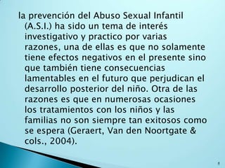 la prevención del Abuso Sexual Infantil
(A.S.I.) ha sido un tema de interés
investigativo y practico por varias
razones, una de ellas es que no solamente
tiene efectos negativos en el presente sino
que también tiene consecuencias
lamentables en el futuro que perjudican el
desarrollo posterior del niño. Otra de las
razones es que en numerosas ocasiones
los tratamientos con los niños y las
familias no son siempre tan exitosos como
se espera (Geraert, Van den Noortgate &
cols., 2004).
4
 