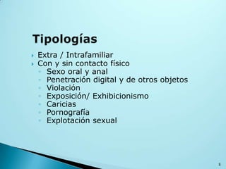  Extra / Intrafamiliar
 Con y sin contacto físico
◦ Sexo oral y anal
◦ Penetración digital y de otros objetos
◦ Violación
◦ Exposición/ Exhibicionismo
◦ Caricias
◦ Pornografía
◦ Explotación sexual
6
 