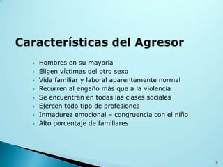  Hombres en su mayoría
 Eligen víctimas del otro sexo
 Vida familiar y laboral aparentemente normal
 Recurren al engaño más que a la violencia
 Se encuentran en todas las clases sociales
 Ejercen todo tipo de profesiones
 Inmadurez emocional – congruencia con el niño
 Alto porcentaje de familiares
9
 
