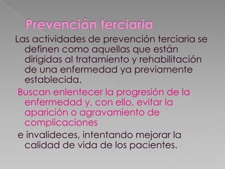 Las actividades de prevención terciaria se
definen como aquellas que están
dirigidas al tratamiento y rehabilitación
de una enfermedad ya previamente
establecida.
Buscan enlentecer la progresión de la
enfermedad y, con ello, evitar la
aparición o agravamiento de
complicaciones
e invalideces, intentando mejorar la
calidad de vida de los pacientes.

 