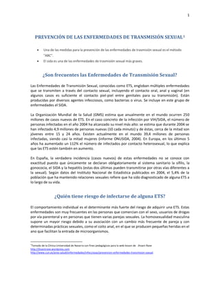 1
PREVENCIÓN DE LAS ENFERMEDADES DE TRANSMISIÓN SEXUAL1
 Una de las medidas para la prevención de las enfermedades de trasmisión sexual es el método
"ABC".
 El sida es una de las enfermedades de trasmisión sexual más graves.
¿Son frecuentes las Enfermedades de Transmisión Sexual?
Las Enfermedades de Transmisión Sexual, conocidas como ETS, engloban múltiples enfermedades
que se transmiten a través del contacto sexual, incluyendo el contacto oral, anal y vaginal (en
algunos casos es suficiente el contacto piel-piel entre genitales para su transmisión). Están
producidas por diversos agentes infecciosos, como bacterias o virus. Se incluye en este grupo de
enfermedades el SIDA.
La Organización Mundial de la Salud (OMS) estima que anualmente en el mundo ocurren 250
millones de casos nuevos de ETS. En el caso concreto de la infección por VIH/SIDA, el número de
personas infectadas en el año 2004 ha alcanzado su nivel más alto: se estima que durante 2004 se
han infectado 4,9 millones de personas nuevas (10 cada minuto) y de éstas, cerca de la mitad son
jóvenes entre 15 y 24 años. Existen actualmente en el mundo 39,4 millones de personas
infectadas, siendo casi la mitad mujeres (informe ONUSIDA, 2004). En Europa, en los últimos 5
años ha aumentado un 112% el número de infectados por contacto heterosexual, lo que explica
que las ETS estén también en aumento.
En España, la verdadera incidencia (casos nuevos) de estas enfermedades no se conoce con
exactitud puesto que únicamente se declaran obligatoriamente al sistema sanitario la sífilis, la
gonococia, el SIDA y la hepatitis (estas dos últimas pueden transmitirse por otras vías diferentes a
la sexual). Según datos del Instituto Nacional de Estadística publicados en 2004, el 5,4% de la
población que ha mantenido relaciones sexuales refiere que ha sido diagnosticado de alguna ETS a
lo largo de su vida.
¿Quién tiene riesgo de infectarse de alguna ETS?
El comportamiento individual es el determinante más fuerte del riesgo de adquirir una ETS. Estas
enfermedades son muy frecuentes en las personas que comercian con el sexo, usuarios de drogas
por vía parenteral y en personas que tienen varias parejas sexuales. La homosexualidad masculina
supone un mayor riesgo debido a su asociación con un cambio más frecuente de pareja y con
determinadas prácticas sexuales, como el coito anal, en el que se producen pequeñas heridas en el
ano que facilitan la entrada de microorganismos.
1
Tomado de la Clínica Universidad de Navarra con fines pedagógicos para la web lesson de Jhoani Rave
http://jhoanirave.wordpress.com
http://www.cun.es/area-salud/enfermedades/infecciosas/prevencion-enfermedades-transmision-sexual.
 