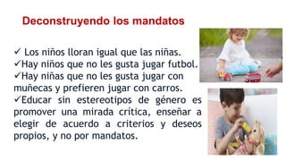 Deconstruyendo los mandatos
 Los niños lloran igual que las niñas.
Hay niños que no les gusta jugar futbol.
Hay niñas que no les gusta jugar con
muñecas y prefieren jugar con carros.
Educar sin estereotipos de género es
promover una mirada crítica, enseñar a
elegir de acuerdo a criterios y deseos
propios, y no por mandatos.
 