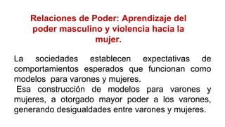 Relaciones de Poder: Aprendizaje del
poder masculino y violencia hacia la
mujer.
La sociedades establecen expectativas de
comportamientos esperados que funcionan como
modelos para varones y mujeres.
Esa construcción de modelos para varones y
mujeres, a otorgado mayor poder a los varones,
generando desigualdades entre varones y mujeres.
 