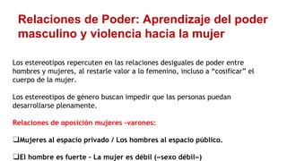 Relaciones de Poder: Aprendizaje del poder
masculino y violencia hacia la mujer
Los estereotipos repercuten en las relaciones desiguales de poder entre
hombres y mujeres, al restarle valor a lo femenino, incluso a “cosificar” el
cuerpo de la mujer.
Los estereotipos de género buscan impedir que las personas puedan
desarrollarse plenamente.
Relaciones de oposición mujeres –varones:
❑Mujeres al espacio privado / Los hombres al espacio público.
❑El hombre es fuerte – La mujer es débil («sexo débil»)
 