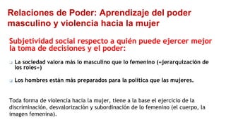 Relaciones de Poder: Aprendizaje del poder
masculino y violencia hacia la mujer
Subjetividad social respecto a quién puede ejercer mejor
la toma de decisiones y el poder:
❑ La sociedad valora más lo masculino que lo femenino («jerarquización de
los roles»)
❑ Los hombres están más preparados para la política que las mujeres.
Toda forma de violencia hacia la mujer, tiene a la base el ejercicio de la
discriminación, desvalorización y subordinación de lo femenino (el cuerpo, la
imagen femenina).
 