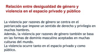 Relación entre desigualdad de género y
violencia en el espacio privado y público
La violencia por razones de género se centra en el
patriarcado que impone un sentido de derecho y privilegio en
muchos hombres.
Además, la violencia por razones de género también se basa
en las formas de dominio masculino aceptadas en muchas
culturas del mundo.
La violencia ocurre tanto en el espacio privado y como
público.
 