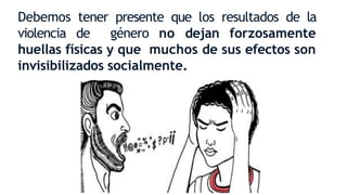 Debemos tener presente que los resultados de la
violencia de género no dejan forzosamente
huellas físicas y que muchos de sus efectos son
invisibilizados socialmente.
 