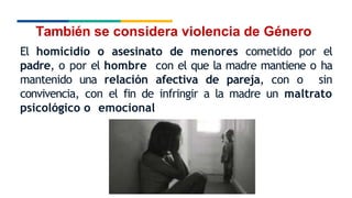 También se considera violencia de Género
El homicidio o asesinato de menores cometido por el
padre, o por el hombre con el que la madre mantiene o ha
mantenido una relación afectiva de pareja, con o sin
convivencia, con el fin de infringir a la madre un maltrato
psicológico o emocional
 